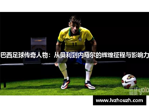 巴西足球传奇人物：从贝利到内马尔的辉煌征程与影响力