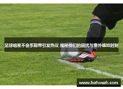 足球明星不会系鞋带引发热议 揭秘他们的困扰与意外尴尬时刻