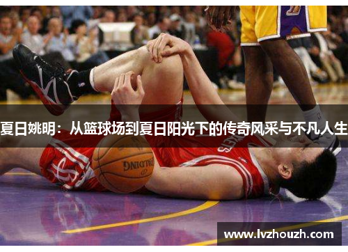 夏日姚明：从篮球场到夏日阳光下的传奇风采与不凡人生