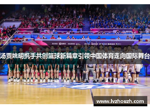 汤贾姚明携手共创篮球新篇章引领中国体育走向国际舞台