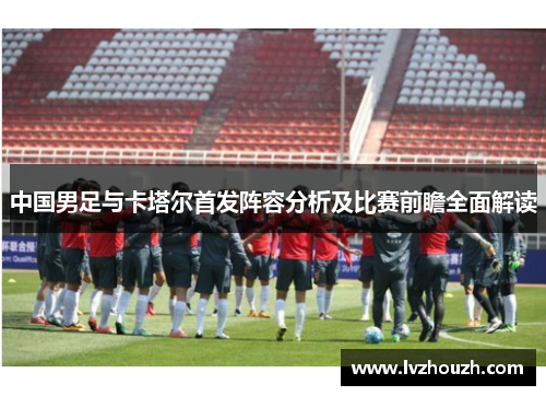 中国男足与卡塔尔首发阵容分析及比赛前瞻全面解读